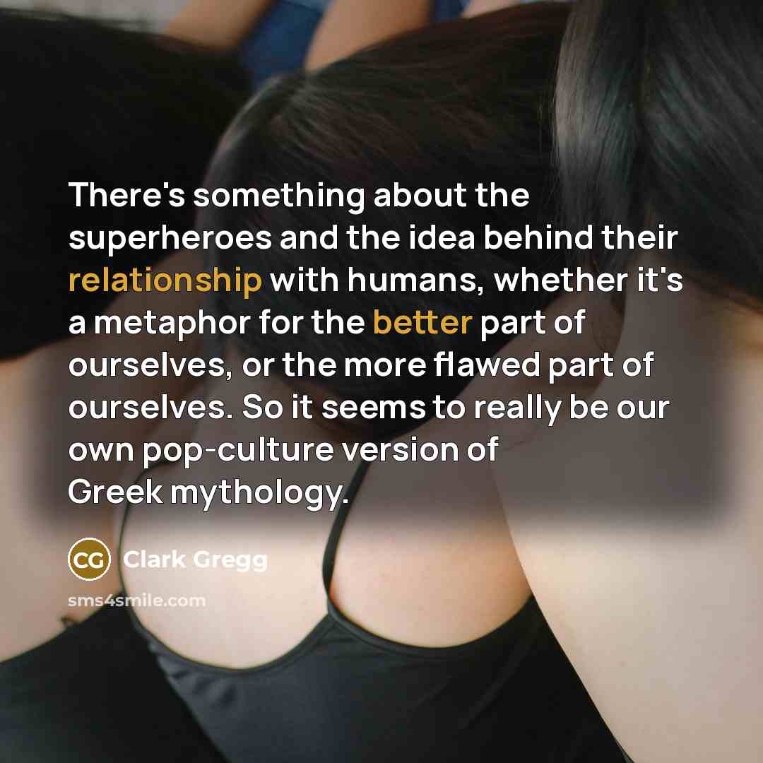 “There's something about the superheroes and the idea behind their relationship with humans, whether it's a metaphor for the better part of ourselves, or the more flawed part of ourselves. So it seems to really be our own pop-culture version of Greek mythology.” quote by Clark Gregg