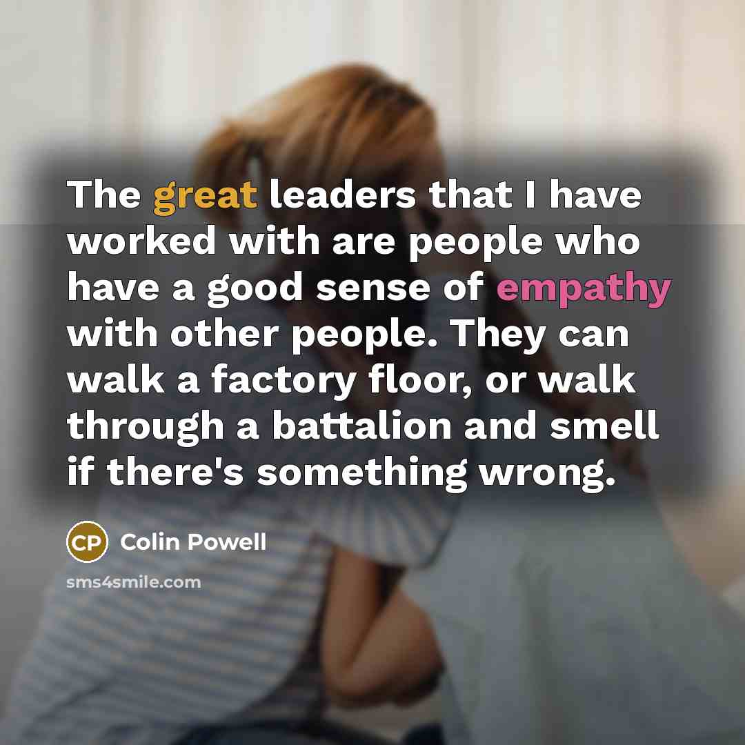 “The great leaders that I have worked with are people who have a good sense of empathy with other people. They can walk a factory floor, or walk through a battalion and smell if there's something wrong.” quote by Colin Powell