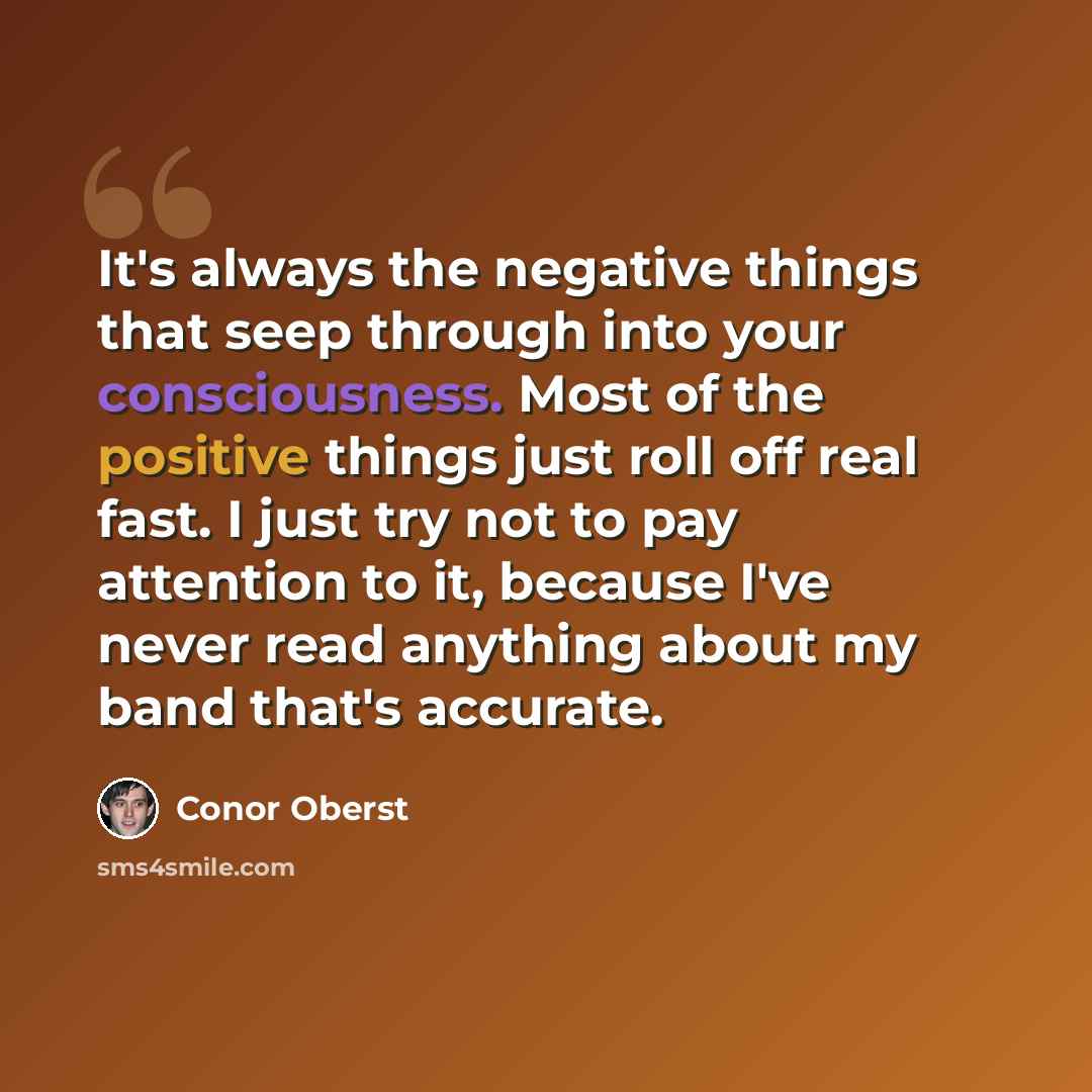 “It's always the negative things that seep through into your consciousness. Most of the positive things just roll off real fast. I just try not to pay attention to it, because I've never read anything about my band that's accurate.” quote by Conor Oberst
