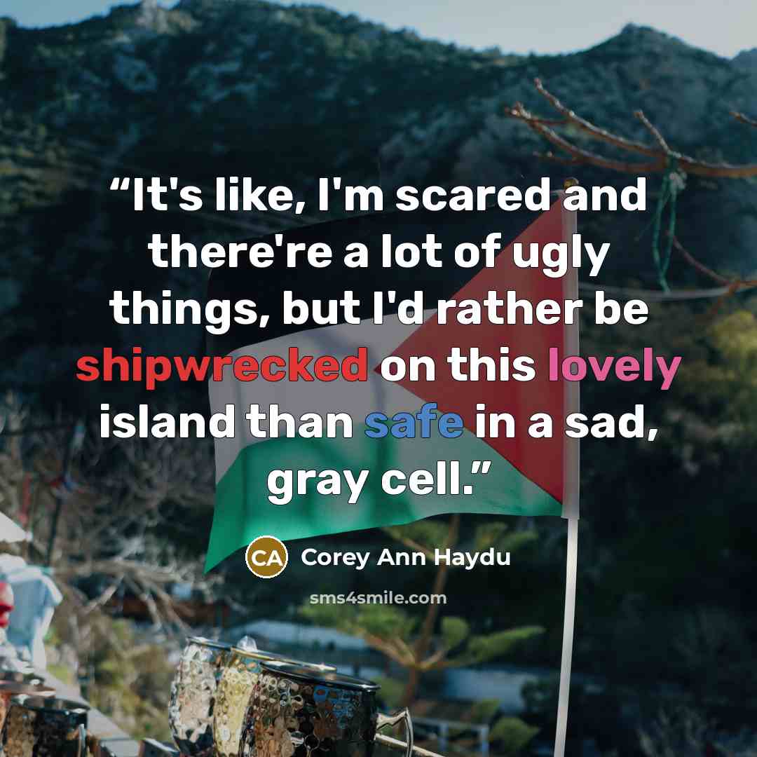 “It's like, I'm scared and there're a lot of ugly things, but I'd rather be shipwrecked on this lovely island than safe in a sad, gray cell.” quote by Corey Ann Haydu