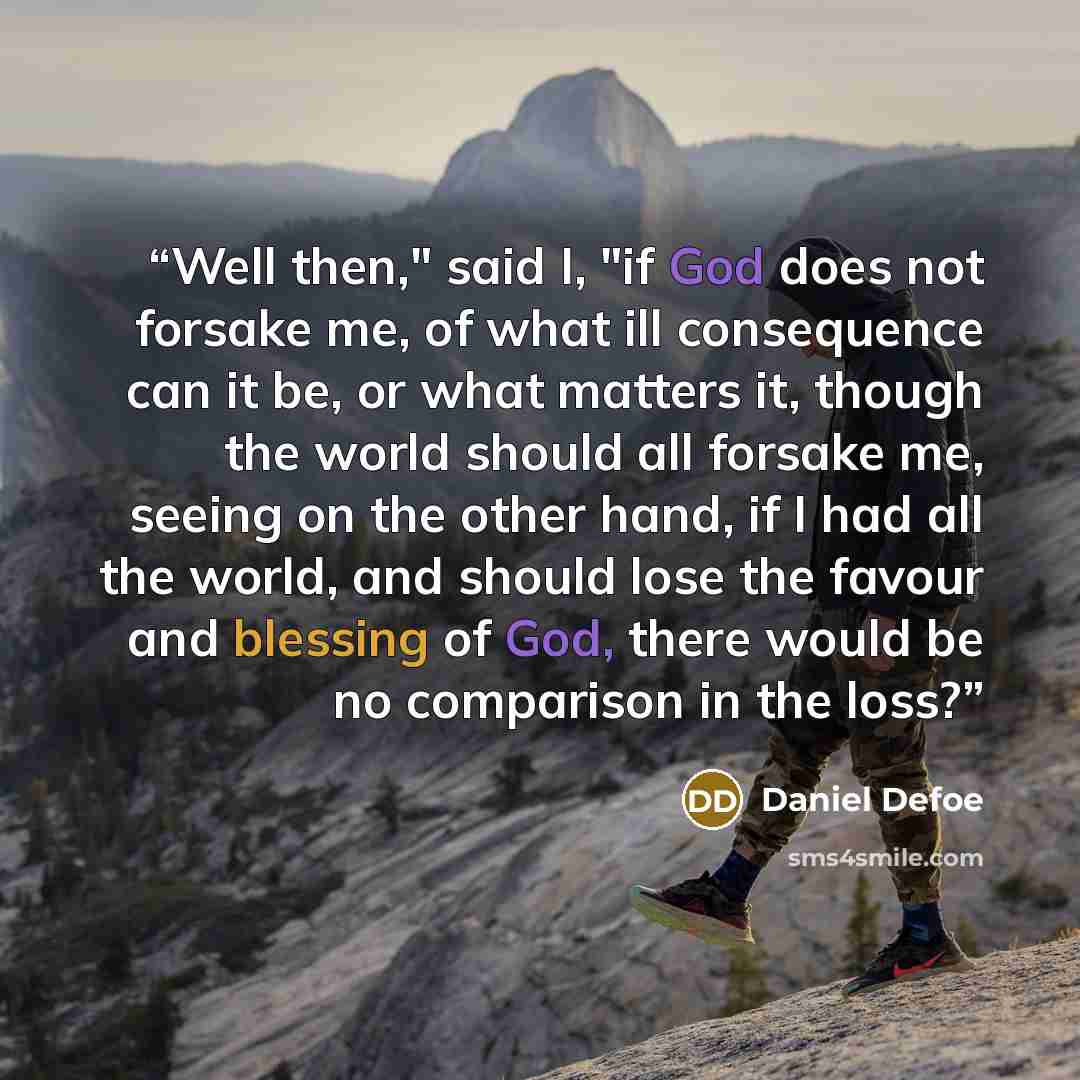“Well then," said I, "if God does not forsake me, of what ill consequence can it be, or what matters it, though the world should all forsake me, seeing on the other hand, if I had all the world, and should lose the favour and blessing of God, there would be no comparison in the loss?” quote by Daniel Defoe