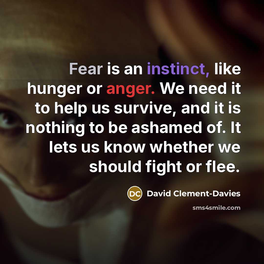 “Fear is an instinct, like hunger or anger. We need it to help us survive, and it is nothing to be ashamed of. It lets us know whether we should fight or flee.” quote by David Clement-Davies