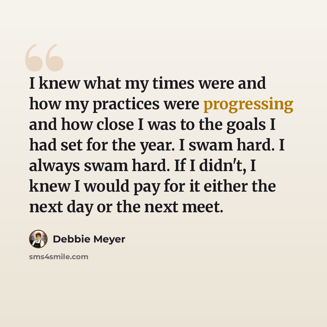 “I knew what my times were and how my practices were progressing and how close I was to the goals I had set for the year. I swam hard. I always swam hard. If I didn't, I knew I would pay for it either the next day or the next meet.” quote by Debbie Meyer