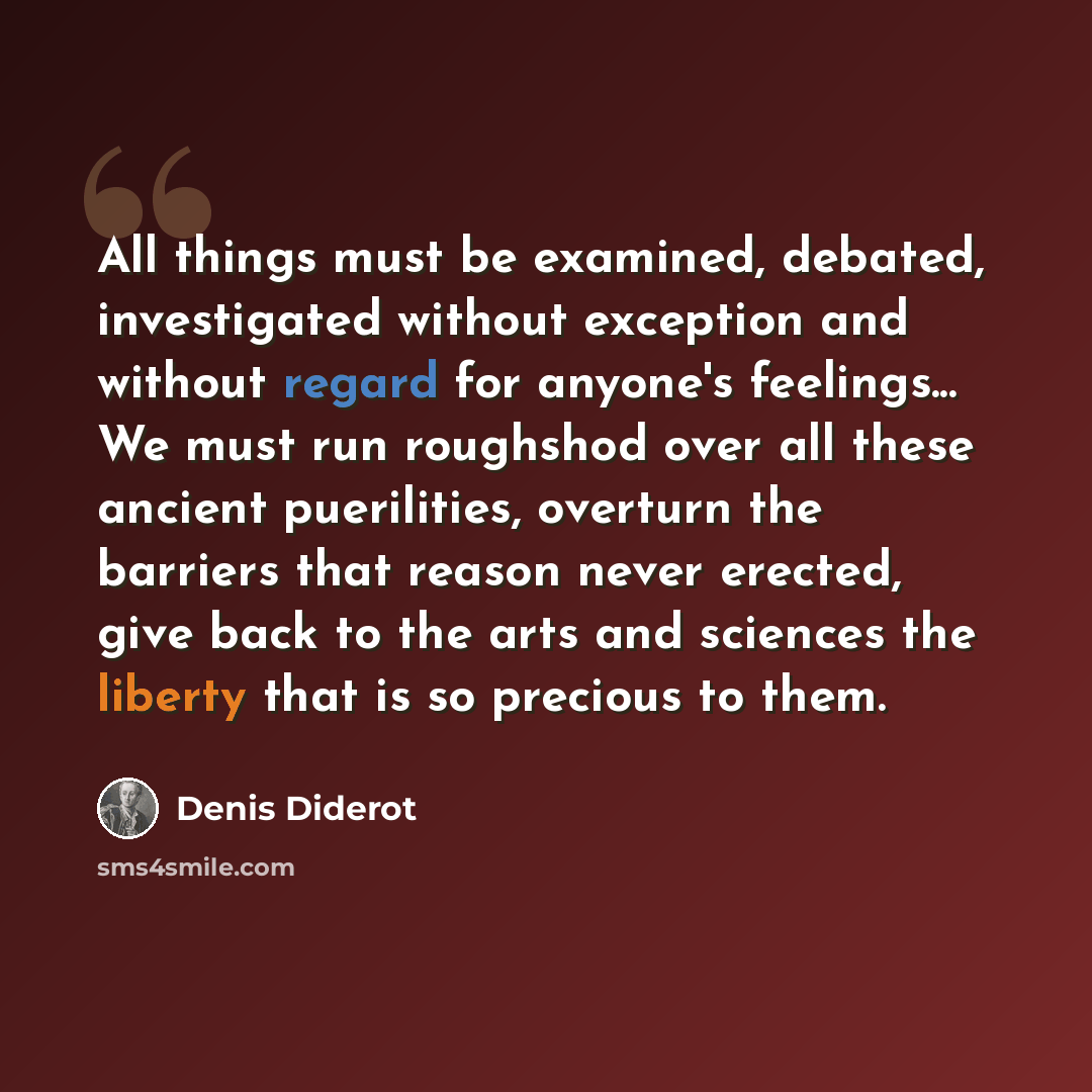 “All things must be examined, debated, investigated without exception and without regard for anyone's feelings... We must run roughshod over all these ancient puerilities, overturn the barriers that reason never erected, give back to the arts and sciences the liberty that is so precious to them.” quote by Denis Diderot