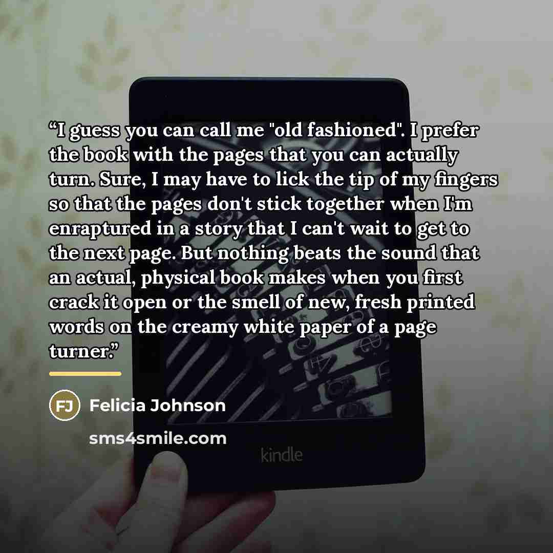 “I guess you can call me "old fashioned". I prefer the book with the pages that you can actually turn. Sure, I may have to lick the tip of my fingers so that the pages don't stick together when I'm enraptured in a story that I can't wait to get to the next page. But nothing beats the sound that an…” quote by Felicia Johnson