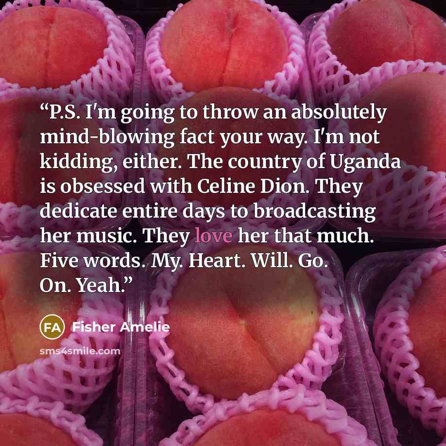 “P.S. I'm going to throw an absolutely mind-blowing fact your way. I'm not kidding, either. The country of Uganda is obsessed with Celine Dion. They dedicate entire days to broadcasting her music. They love her that much. Five words. My. Heart. Will. Go. On. Yeah.” quote by Fisher Amelie