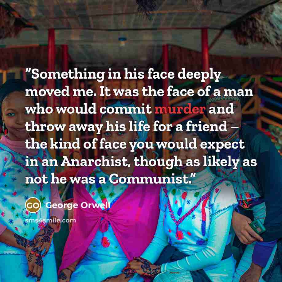 “Something in his face deeply moved me. It was the face of a man who would commit murder and throw away his life for a friend – the kind of face you would expect in an Anarchist, though as likely as not he was a Communist.” quote by George Orwell
