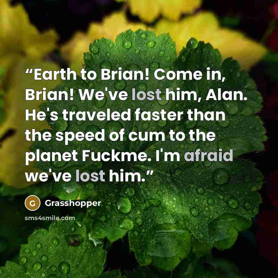“Earth to Brian! Come in, Brian! We've lost him, Alan. He's traveled faster than the speed of cum to the planet Fuckme. I'm afraid we've lost him.” quote by Grasshopper