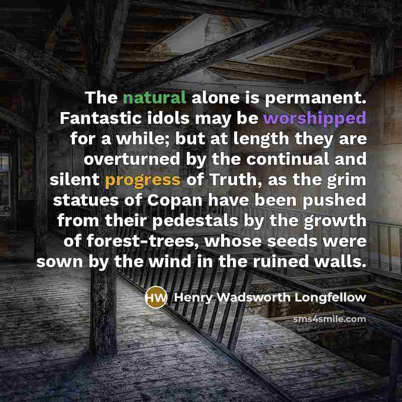 “The natural alone is permanent. Fantastic idols may be worshipped for a while; but at length they are overturned by the continual and silent progress of Truth, as the grim statues of Copan have been pushed from their pedestals by the growth of forest-trees, whose seeds were sown by the wind in the…” quote by Henry Wadsworth Longfellow