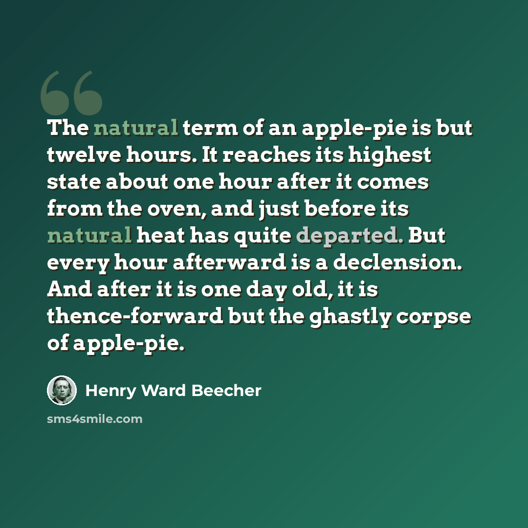 “The natural term of an apple-pie is but twelve hours. It reaches its highest state about one hour after it comes from the oven, and just before its natural heat has quite departed. But every hour afterward is a declension. And after it is one day old, it is thence-forward but the ghastly corpse of…” quote by Henry Ward Beecher