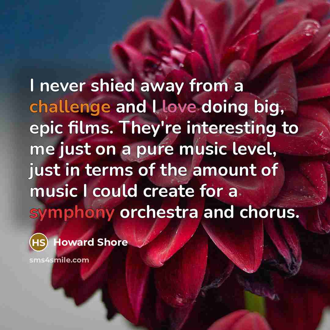 “I never shied away from a challenge and I love doing big, epic films. They're interesting to me just on a pure music level, just in terms of the amount of music I could create for a symphony orchestra and chorus.” quote by Howard Shore