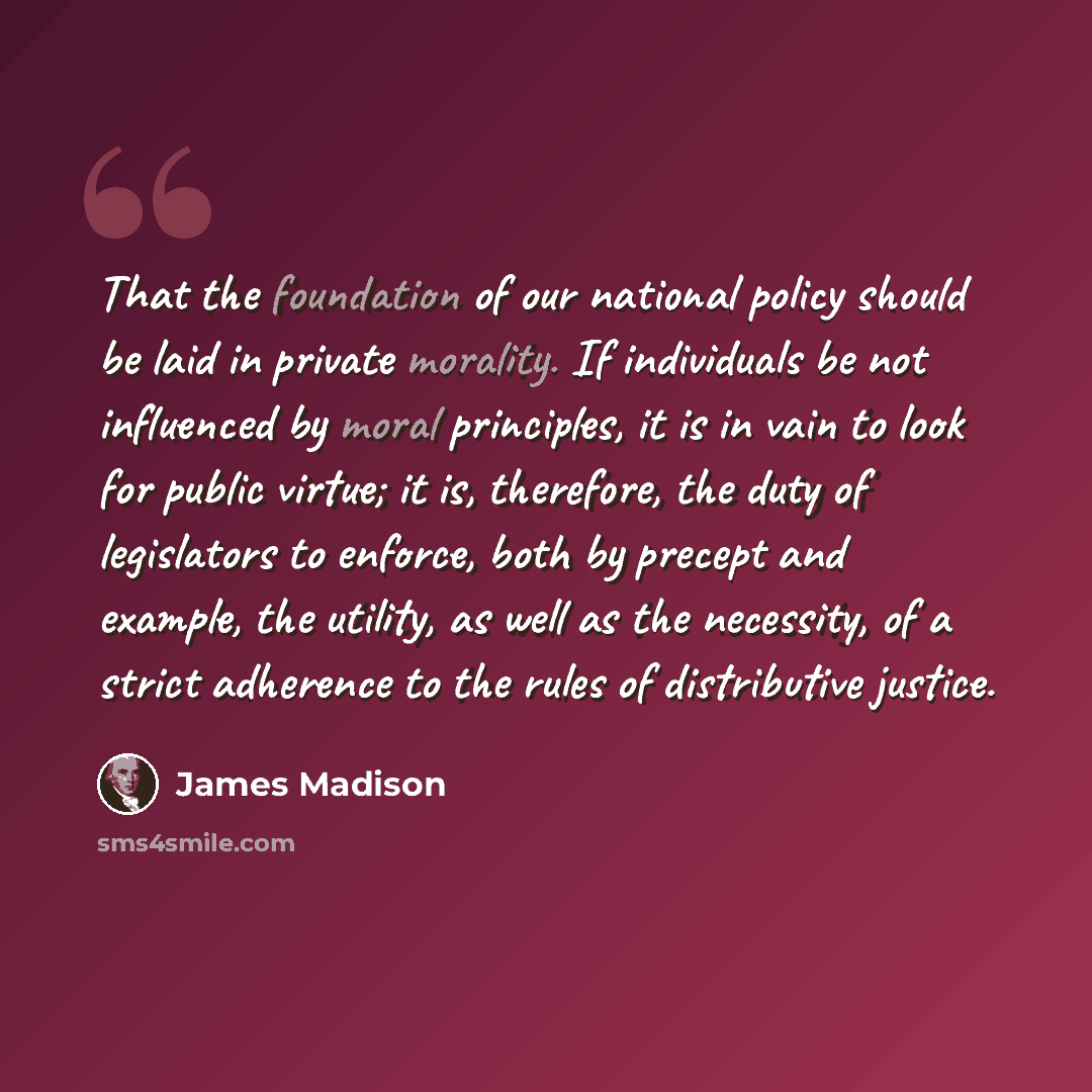 “That the foundation of our national policy should be laid in private morality. If individuals be not influenced by moral principles, it is in vain to look for public virtue; it is, therefore, the duty of legislators to enforce, both by precept and example, the utility, as well as the necessity, of…” quote by James Madison
