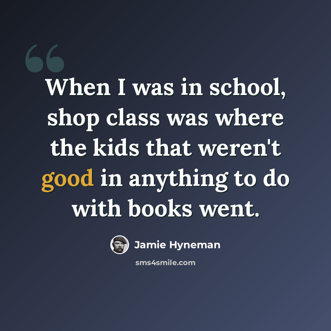“When I was in school, shop class was where the kids that weren't good in anything to do with books went.” quote by Jamie Hyneman