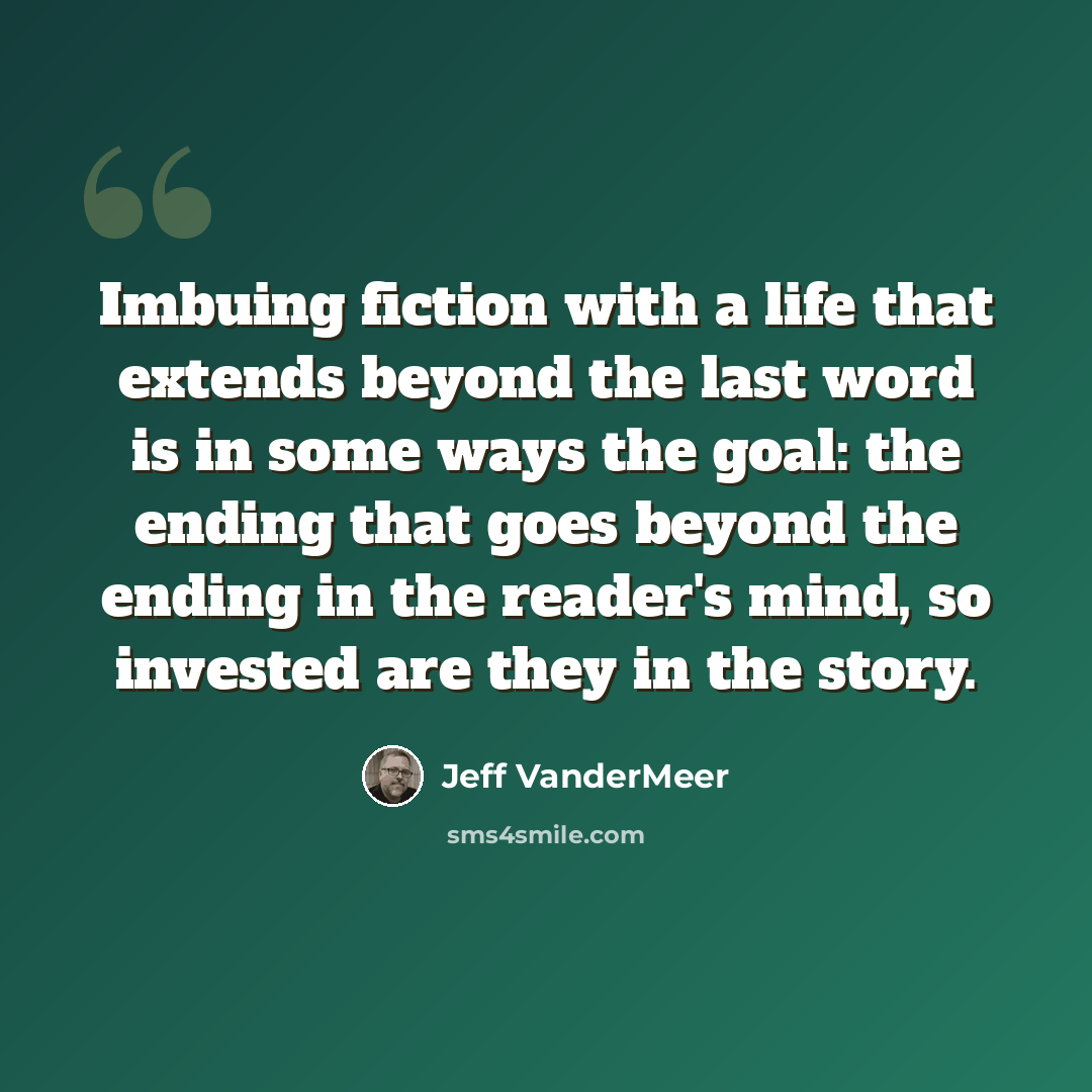 “Imbuing fiction with a life that extends beyond the last word is in some ways the goal: the ending that goes beyond the ending in the reader's mind, so invested are they in the story.” quote by Jeff VanderMeer