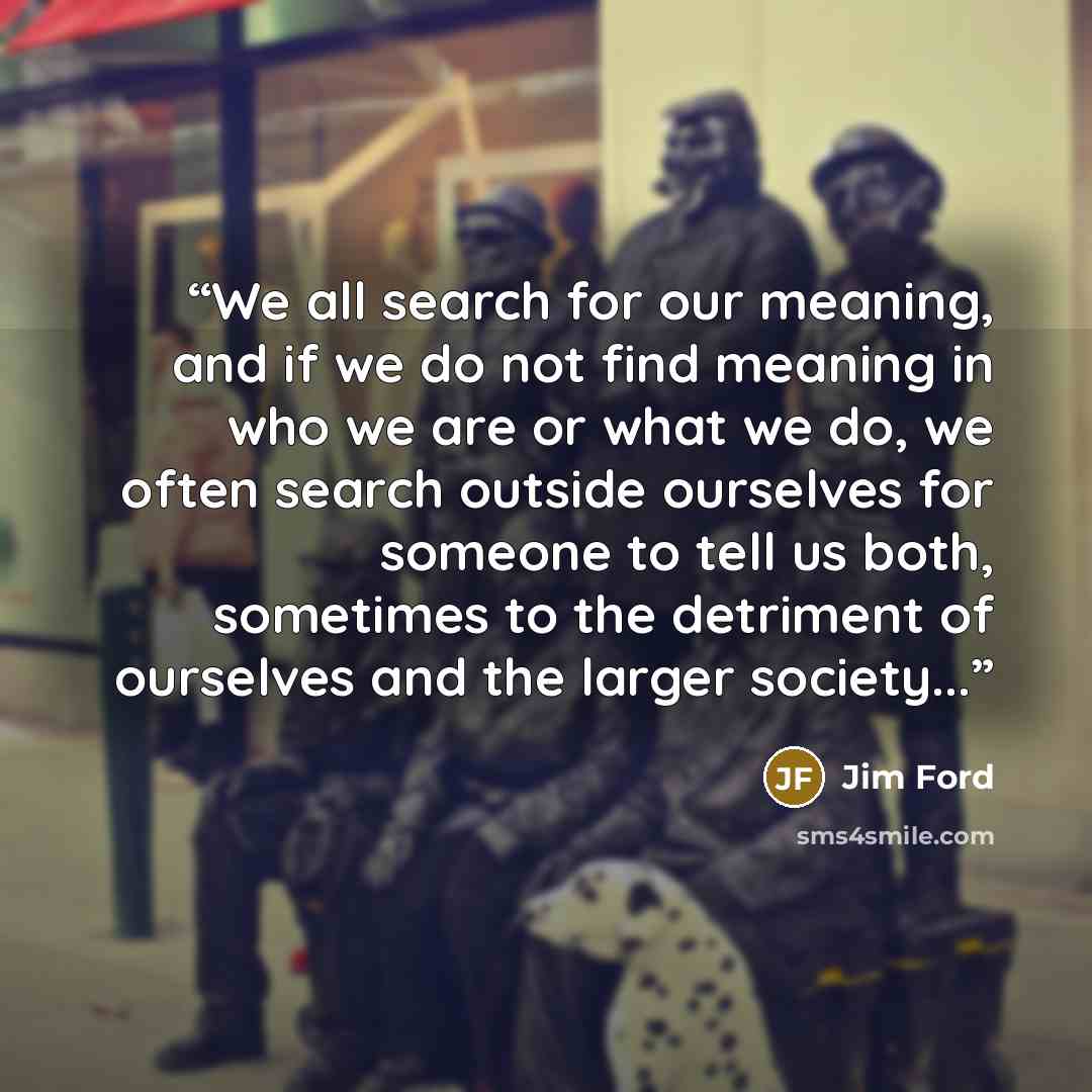 “We all search for our meaning, and if we do not find meaning in who we are or what we do, we often search outside ourselves for someone to tell us both, sometimes to the detriment of ourselves and the larger society...” quote by Jim Ford