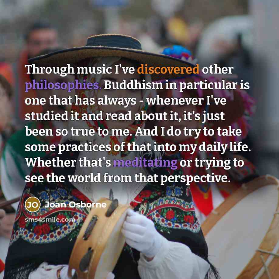“Through music I've discovered other philosophies. Buddhism in particular is one that has always - whenever I've studied it and read about it, it's just been so true to me. And I do try to take some practices of that into my daily life. Whether that's meditating or trying to see the world from that…” quote by Joan Osborne