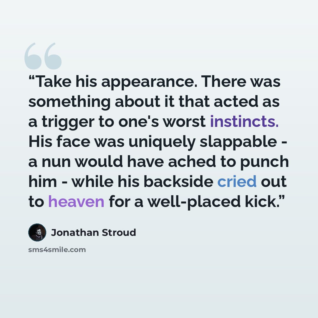 “Take his appearance. There was something about it that acted as a trigger to one's worst instincts. His face was uniquely slappable - a nun would have ached to punch him - while his backside cried out to heaven for a well-placed kick.” quote by Jonathan Stroud