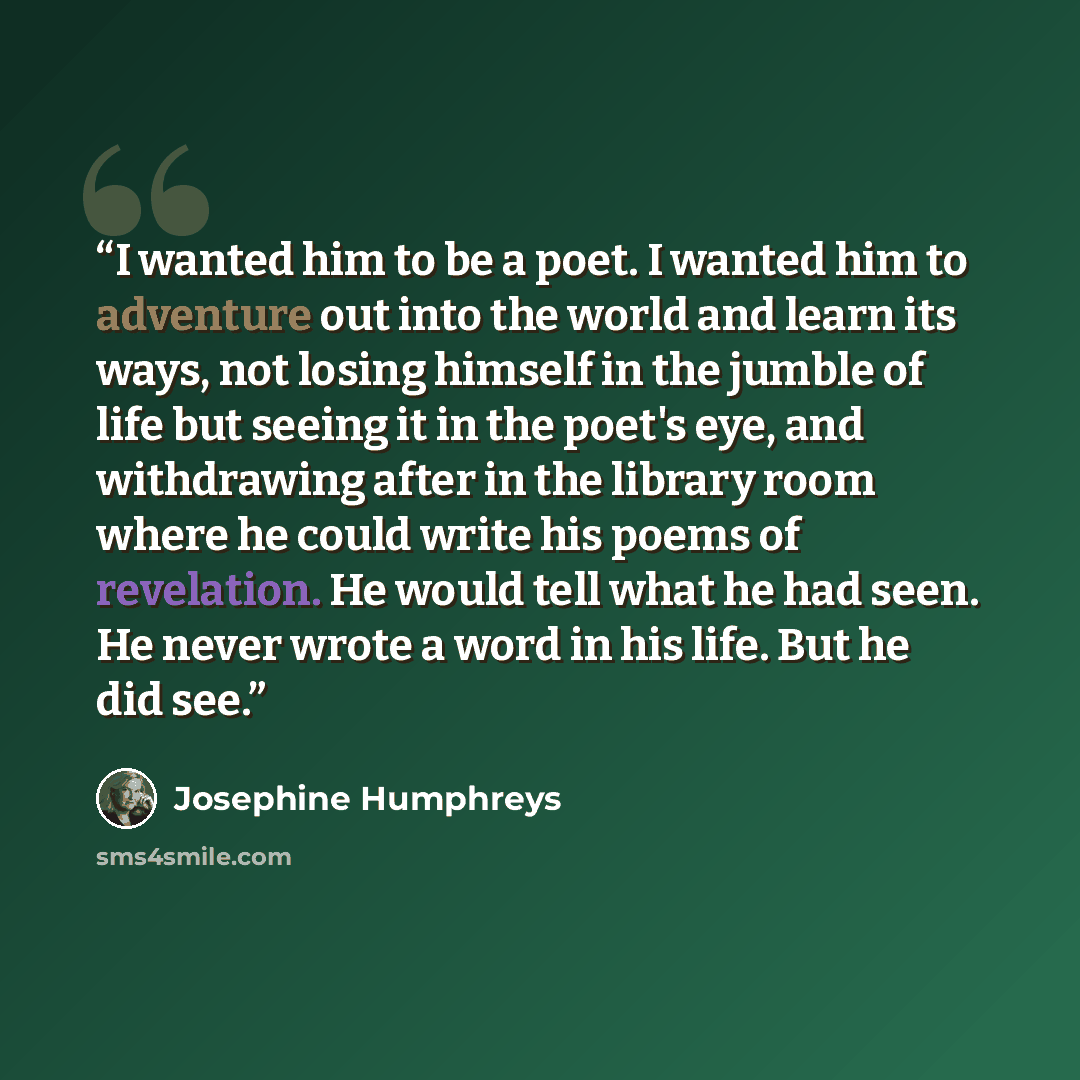“I wanted him to be a poet. I wanted him to adventure out into the world and learn its ways, not losing himself in the jumble of life but seeing it in the poet's eye, and withdrawing after in the library room where he could write his poems of revelation. He would tell what he had seen. He never…” quote by Josephine Humphreys