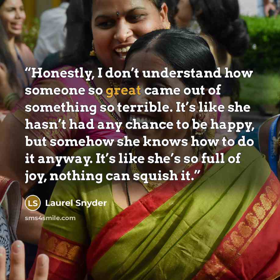 “Honestly, I don’t understand how someone so great came out of something so terrible. It’s like she hasn’t had any chance to be happy, but somehow she knows how to do it anyway. It’s like she’s so full of joy, nothing can squish it.” quote by Laurel Snyder