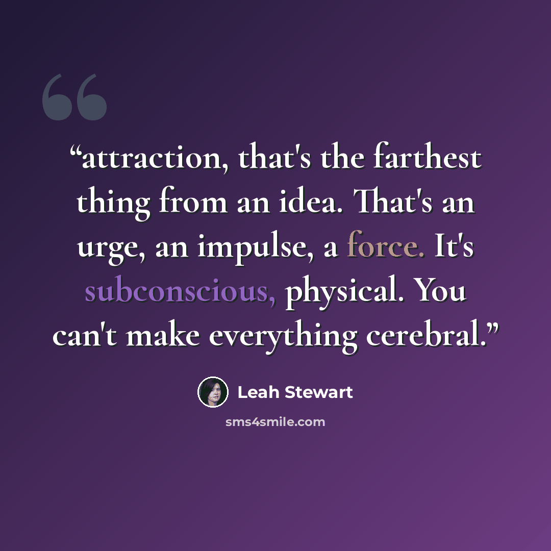 “attraction, that's the farthest thing from an idea. That's an urge, an impulse, a force. It's subconscious, physical. You can't make everything cerebral.” quote by Leah Stewart