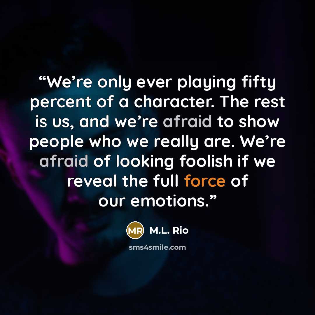 “We’re only ever playing fifty percent of a character. The rest is us, and we’re afraid to show people who we really are. We’re afraid of looking foolish if we reveal the full force of our emotions.” quote by M.L. Rio