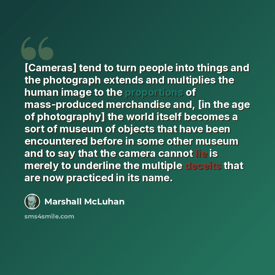 “[Cameras] tend to turn people into things and the photograph extends and multiplies the human image to the proportions of mass-produced merchandise and, [in the age of photography] the world itself becomes a sort of museum of objects that have been encountered before in some other museum and to…” quote by Marshall McLuhan