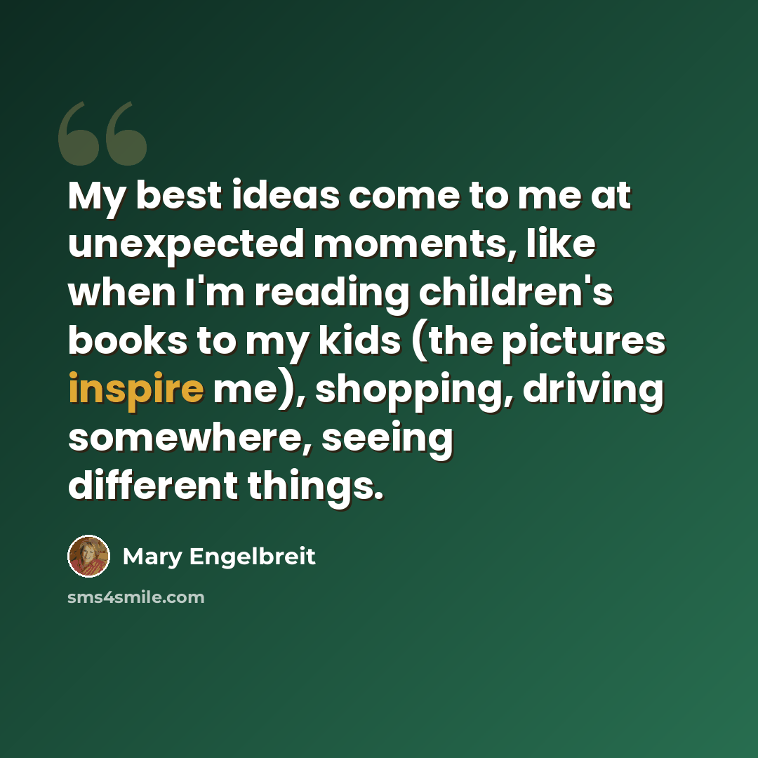 “My best ideas come to me at unexpected moments, like when I'm reading children's books to my kids (the pictures inspire me), shopping, driving somewhere, seeing different things.” quote by Mary Engelbreit