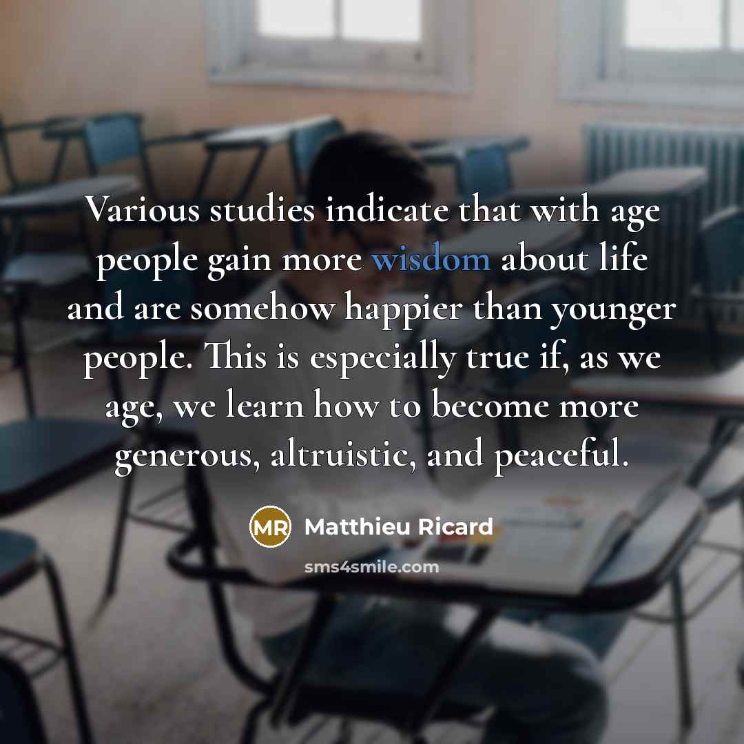 “Various studies indicate that with age people gain more wisdom about life and are somehow happier than younger people. This is especially true if, as we age, we learn how to become more generous, altruistic, and peaceful.” quote by Matthieu Ricard