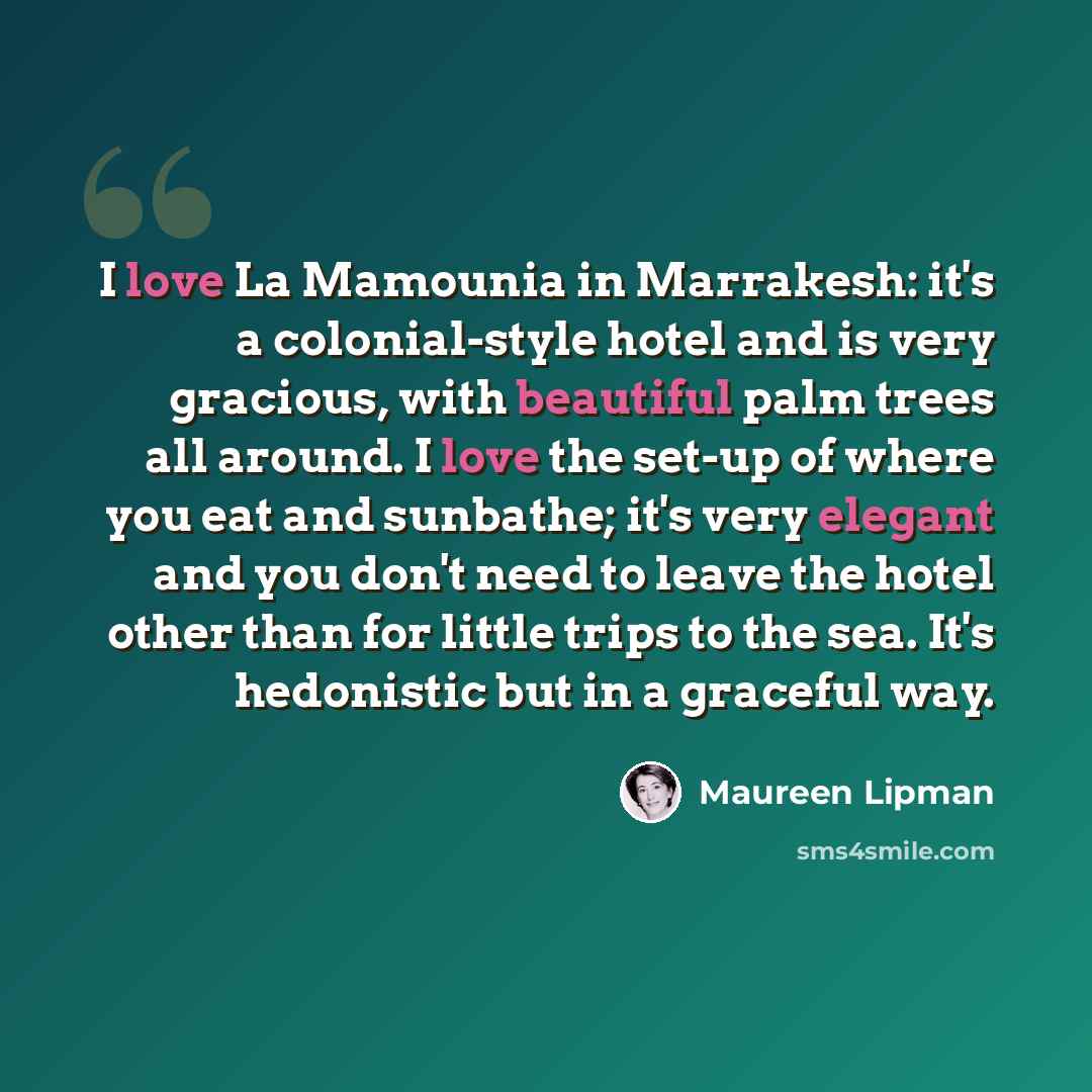 “I love La Mamounia in Marrakesh: it's a colonial-style hotel and is very gracious, with beautiful palm trees all around. I love the set-up of where you eat and sunbathe; it's very elegant and you don't need to leave the hotel other than for little trips to the sea. It's hedonistic but in a…” quote by Maureen Lipman
