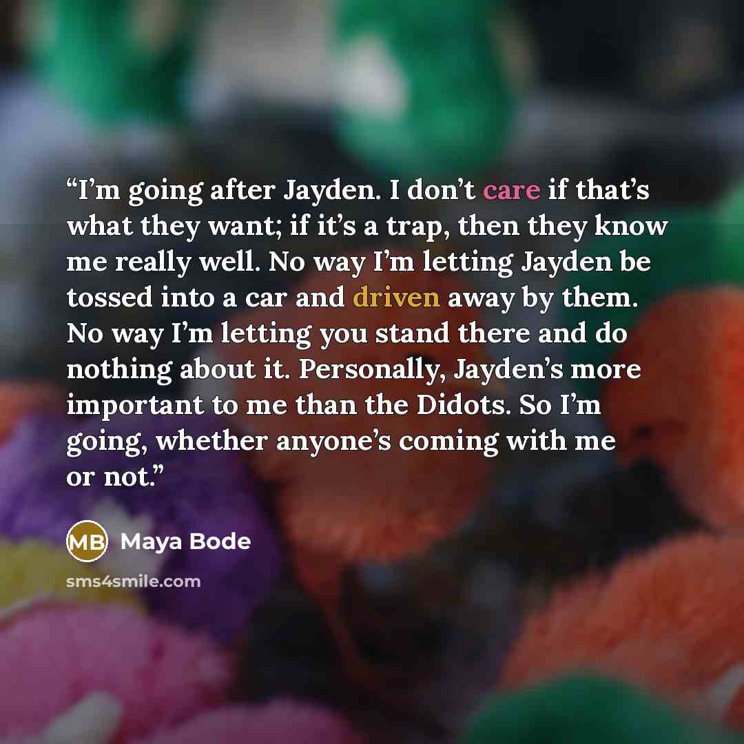 “I’m going after Jayden. I don’t care if that’s what they want; if it’s a trap, then they know me really well. No way I’m letting Jayden be tossed into a car and driven away by them. No way I’m letting you stand there and do nothing about it. Personally, Jayden’s more important to me than the…” quote by Maya Bode