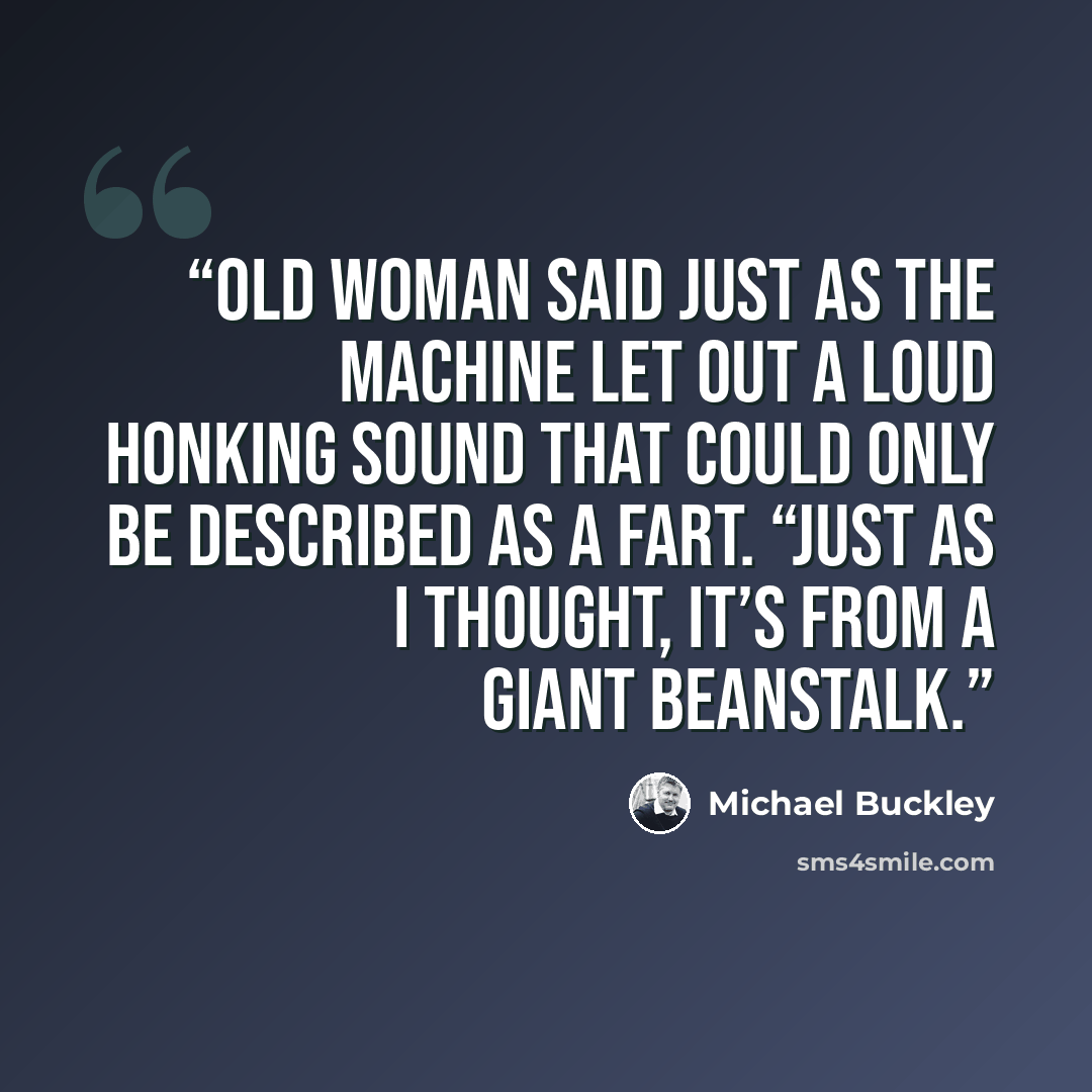 “old woman said just as the machine let out a loud honking sound that could only be described as a fart. “Just as I thought, it’s from a giant beanstalk.” quote by Michael Buckley