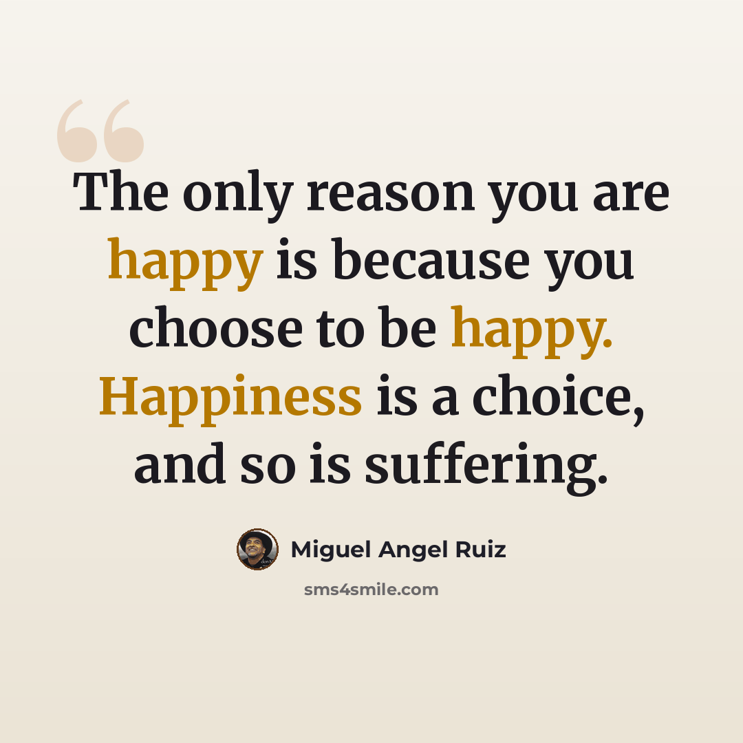 “The only reason you are happy is because you choose to be happy. Happiness is a choice, and so is suffering.” quote by Miguel Angel Ruiz