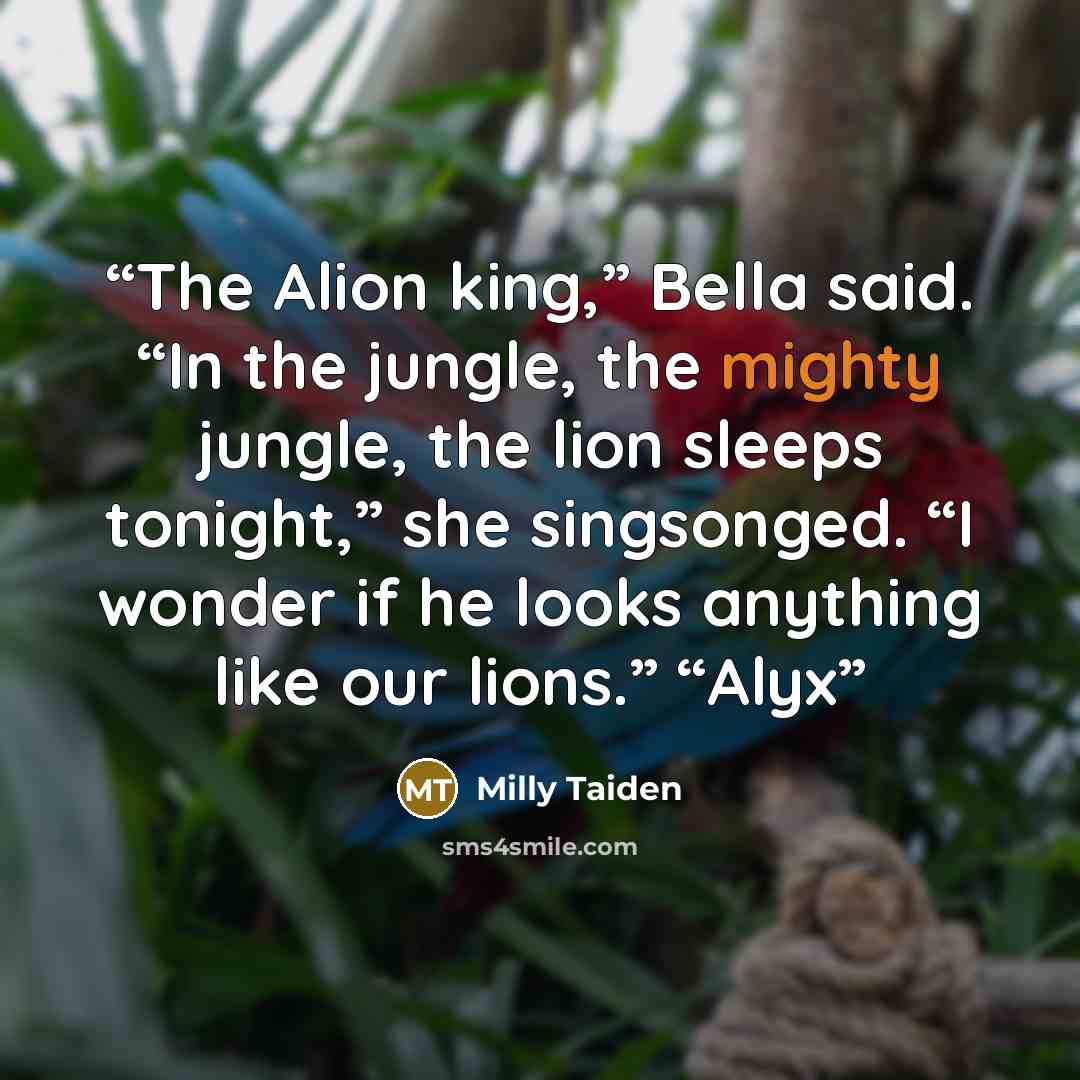 “The Alion king,” Bella said. “In the jungle, the mighty jungle, the lion sleeps tonight,” she singsonged. “I wonder if he looks anything like our lions.” “Alyx” quote by Milly Taiden
