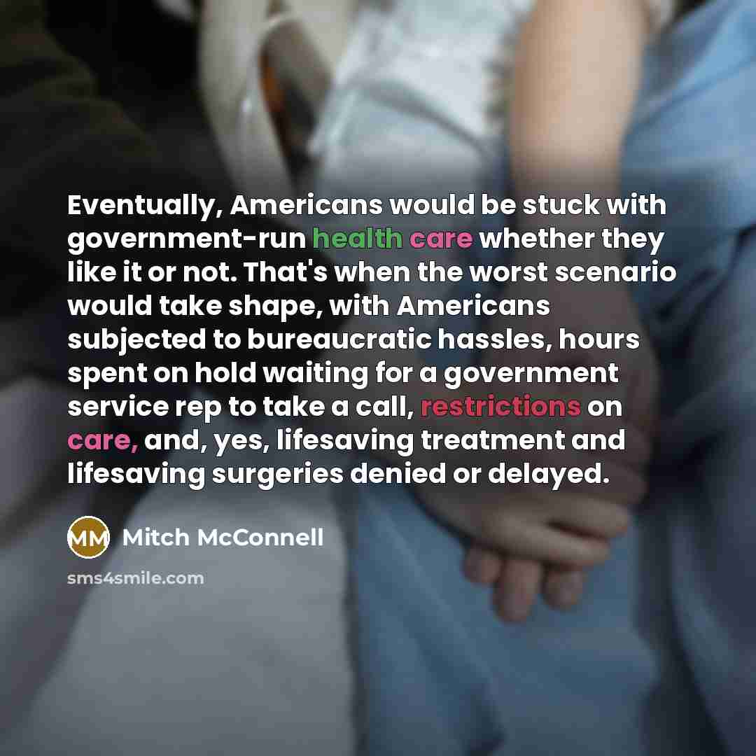 “Eventually, Americans would be stuck with government-run health care whether they like it or not. That's when the worst scenario would take shape, with Americans subjected to bureaucratic hassles, hours spent on hold waiting for a government service rep to take a call, restrictions on care, and…” quote by Mitch McConnell