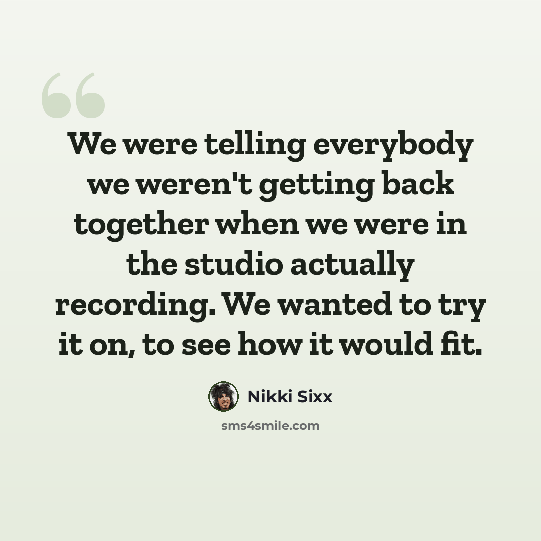“We were telling everybody we weren't getting back together when we were in the studio actually recording. We wanted to try it on, to see how it would fit.” quote by Nikki Sixx