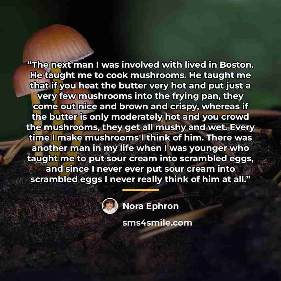 “The next man I was involved with lived in Boston. He taught me to cook mushrooms. He taught me that if you heat the butter very hot and put just a very few mushrooms into the frying pan, they come out nice and brown and crispy, whereas if the butter is only moderately hot and you crowd the…” quote by Nora Ephron
