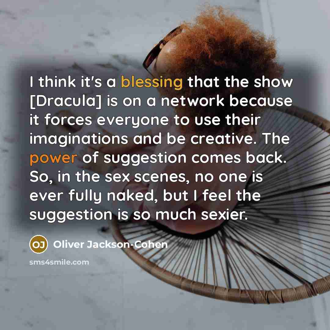 “I think it's a blessing that the show [Dracula] is on a network because it forces everyone to use their imaginations and be creative. The power of suggestion comes back. So, in the sex scenes, no one is ever fully naked, but I feel the suggestion is so much sexier.” quote by Oliver Jackson-Cohen