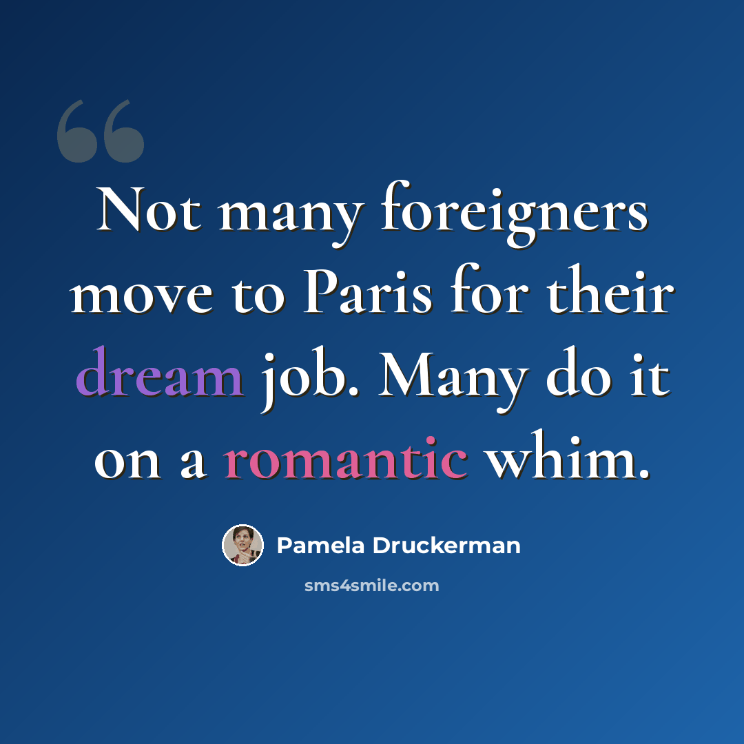 “Not many foreigners move to Paris for their dream job. Many do it on a romantic whim.” quote by Pamela Druckerman
