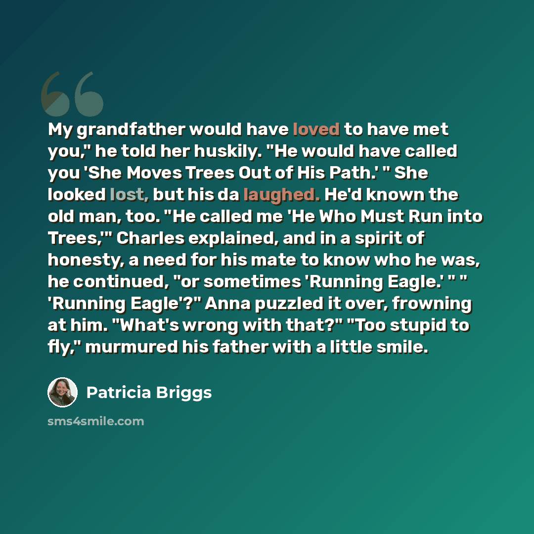 “My grandfather would have loved to have met you," he told her huskily. "He would have called you 'She Moves Trees Out of His Path.' " She looked lost, but his da laughed. He'd known the old man, too. "He called me 'He Who Must Run into Trees,'" Charles explained, and in a spirit of honesty, a need…” quote by Patricia Briggs