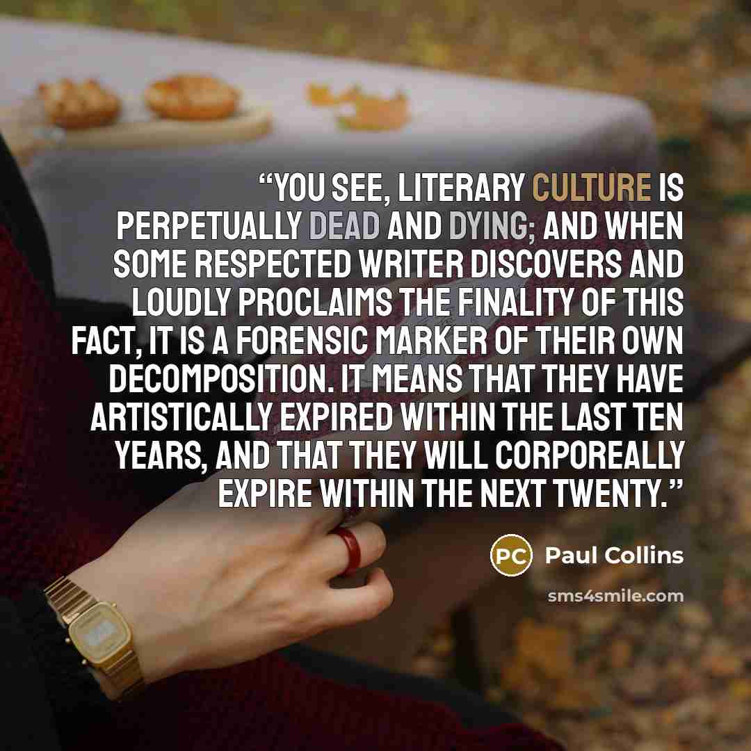 “You see, literary culture is perpetually dead and dying; and when some respected writer discovers and loudly proclaims the finality of this fact, it is a forensic marker of their own decomposition. It means that they have artistically expired within the last ten years, and that they will…” quote by Paul Collins