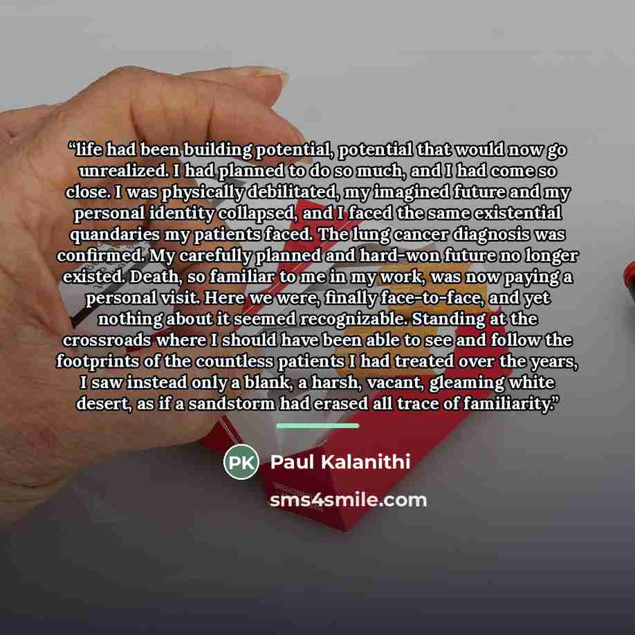 “life had been building potential, potential that would now go unrealized. I had planned to do so much, and I had come so close. I was physically debilitated, my imagined future and my personal identity collapsed, and I faced the same existential quandaries my patients faced. The lung cancer…” quote by Paul Kalanithi