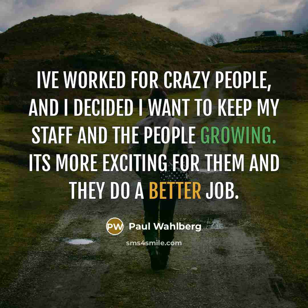 “Ive worked for crazy people, and I decided I want to keep my staff and the people growing. Its more exciting for them and they do a better job.” quote by Paul Wahlberg