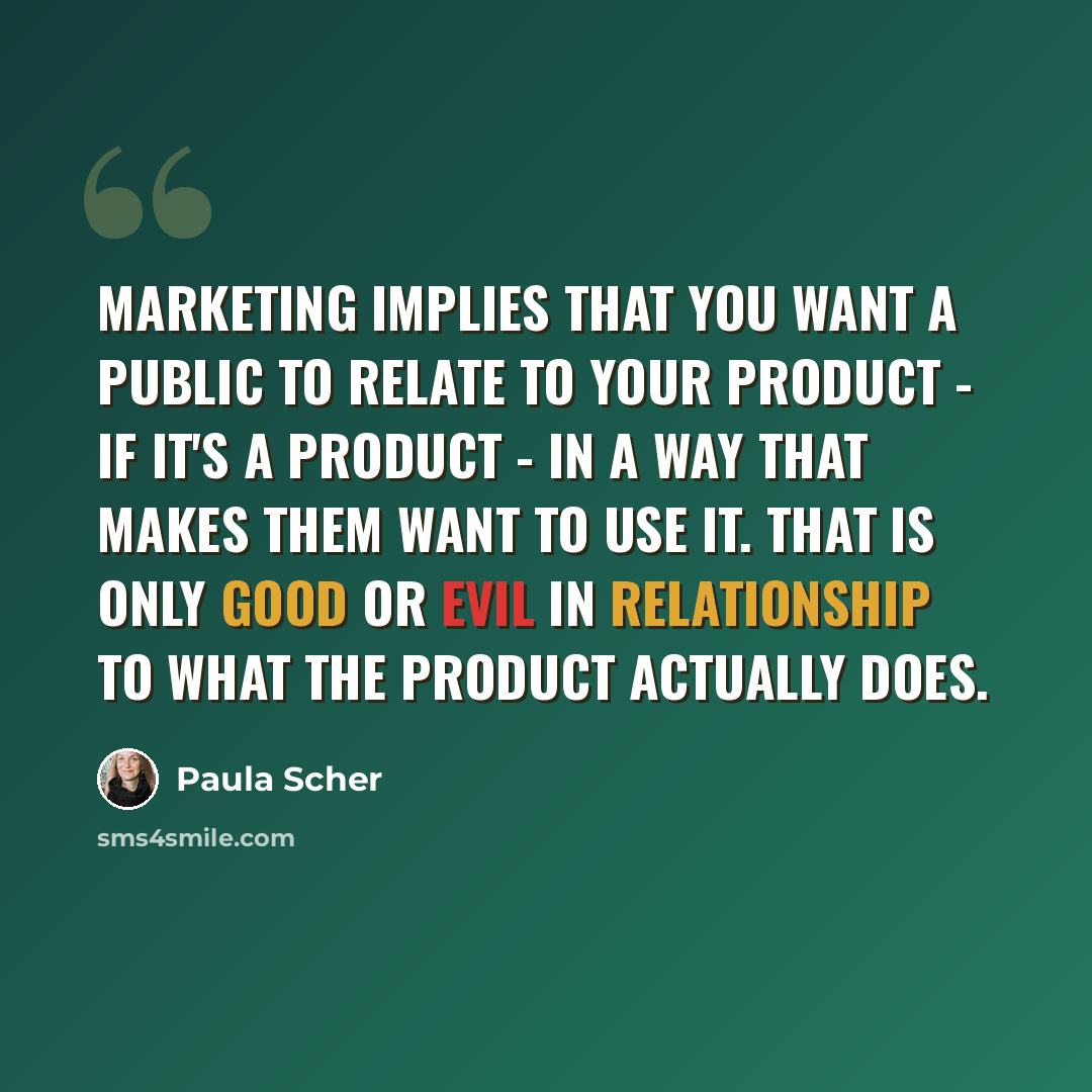 “Marketing implies that you want a public to relate to your product - if it's a product - in a way that makes them want to use it. That is only good or evil in relationship to what the product actually does.” quote by Paula Scher