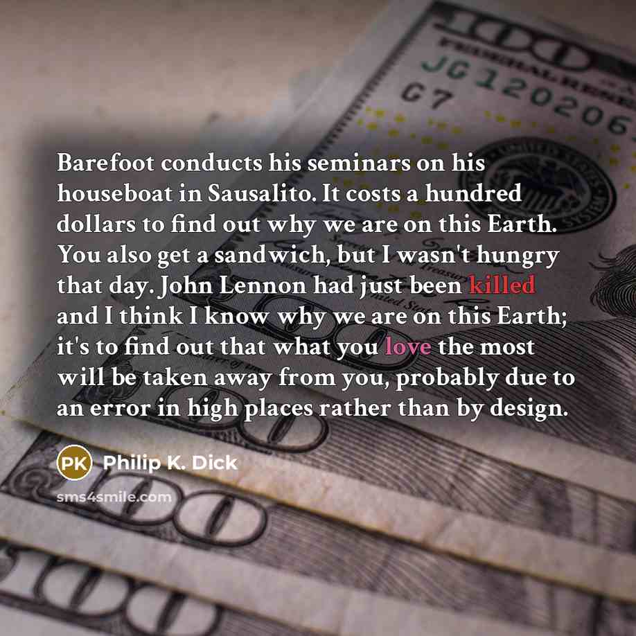 “Barefoot conducts his seminars on his houseboat in Sausalito. It costs a hundred dollars to find out why we are on this Earth. You also get a sandwich, but I wasn't hungry that day. John Lennon had just been killed and I think I know why we are on this Earth; it's to find out that what you love…” quote by Philip K. Dick