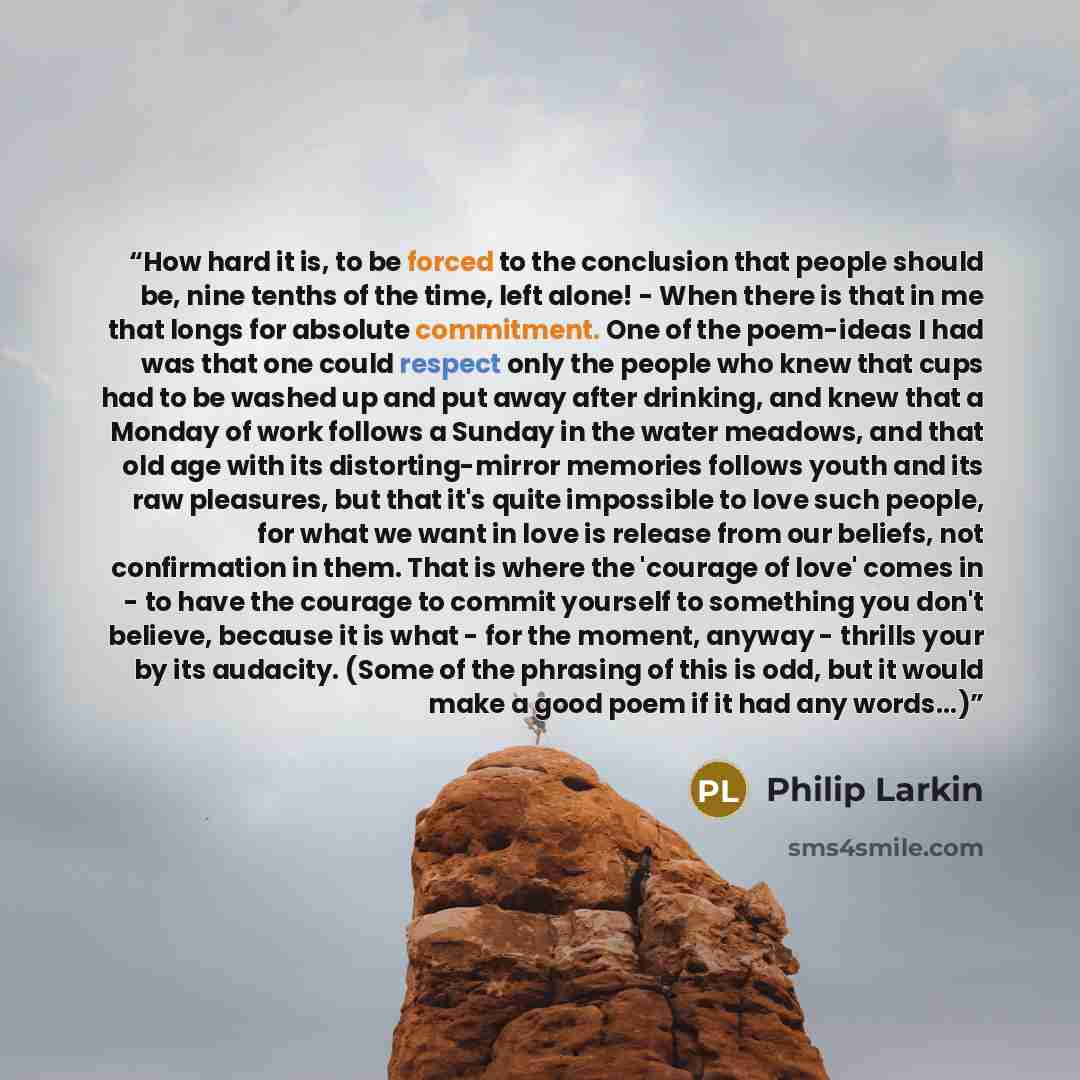 “How hard it is, to be forced to the conclusion that people should be, nine tenths of the time, left alone! - When there is that in me that longs for absolute commitment. One of the poem-ideas I had was that one could respect only the people who knew that cups had to be washed up and put away after…” quote by Philip Larkin