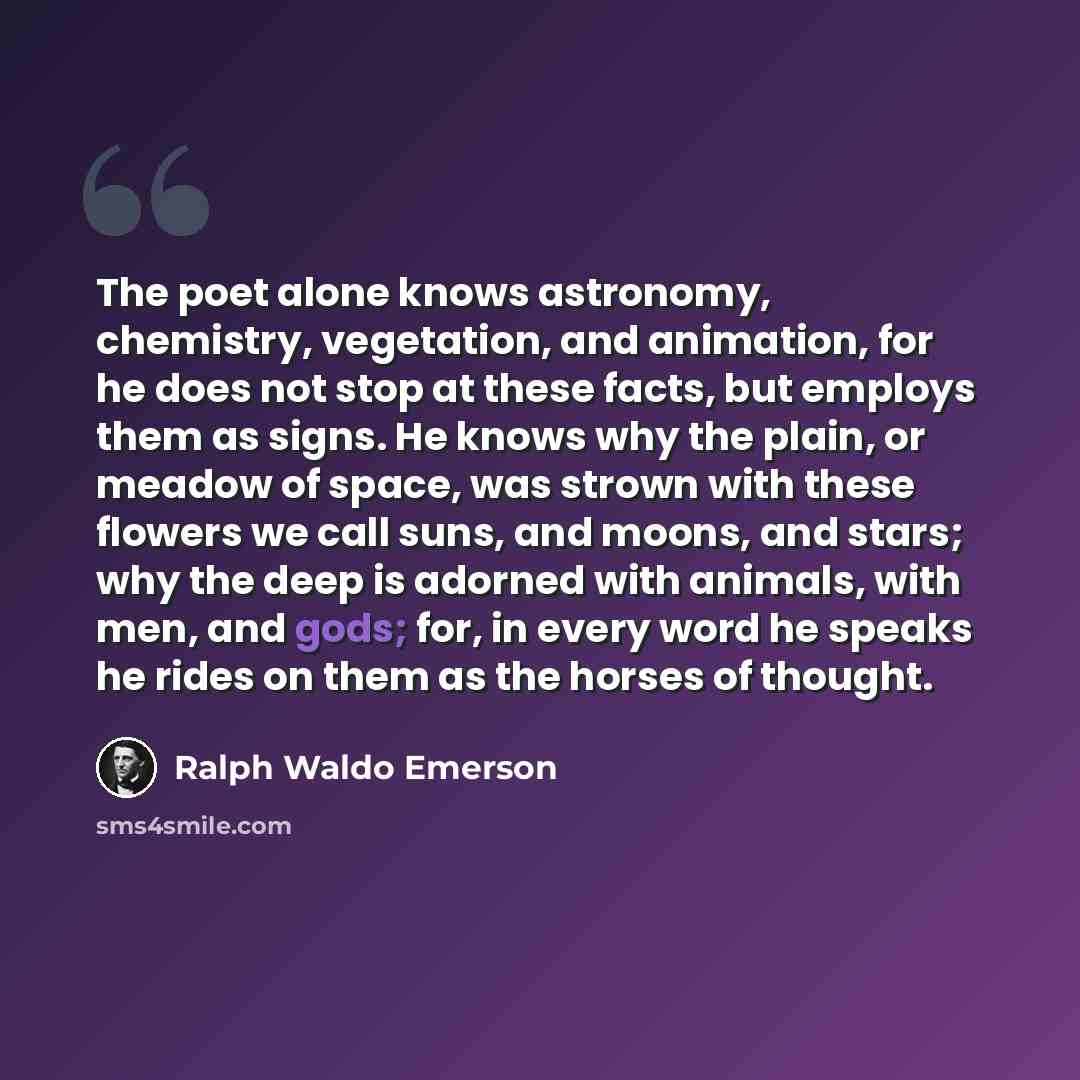 “The poet alone knows astronomy, chemistry, vegetation, and animation, for he does not stop at these facts, but employs them as signs. He knows why the plain, or meadow of space, was strown with these flowers we call suns, and moons, and stars; why the deep is adorned with animals, with men, and…” quote by Ralph Waldo Emerson