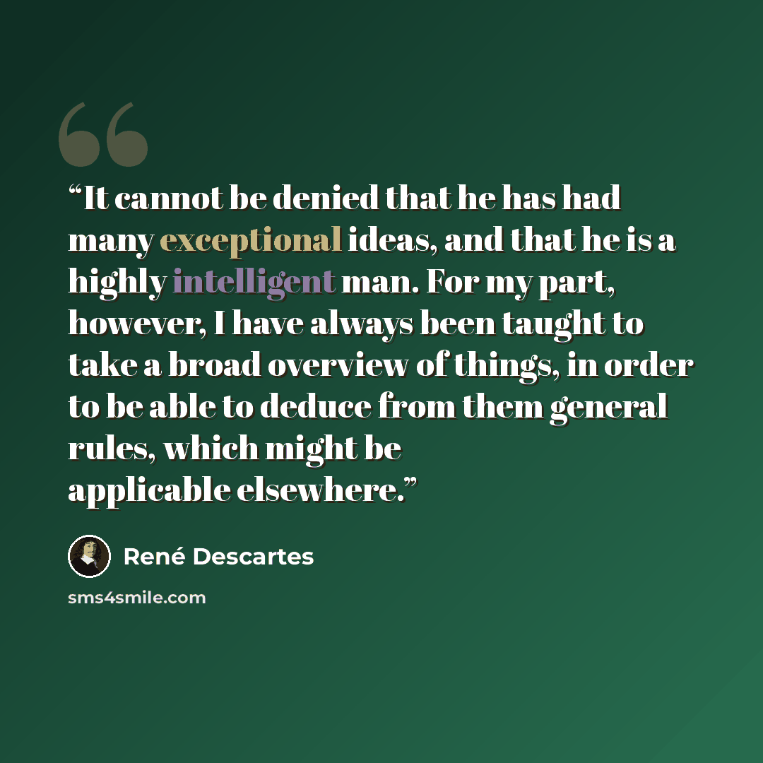 “It cannot be denied that he has had many exceptional ideas, and that he is a highly intelligent man. For my part, however, I have always been taught to take a broad overview of things, in order to be able to deduce from them general rules, which might be applicable elsewhere.” quote by René Descartes