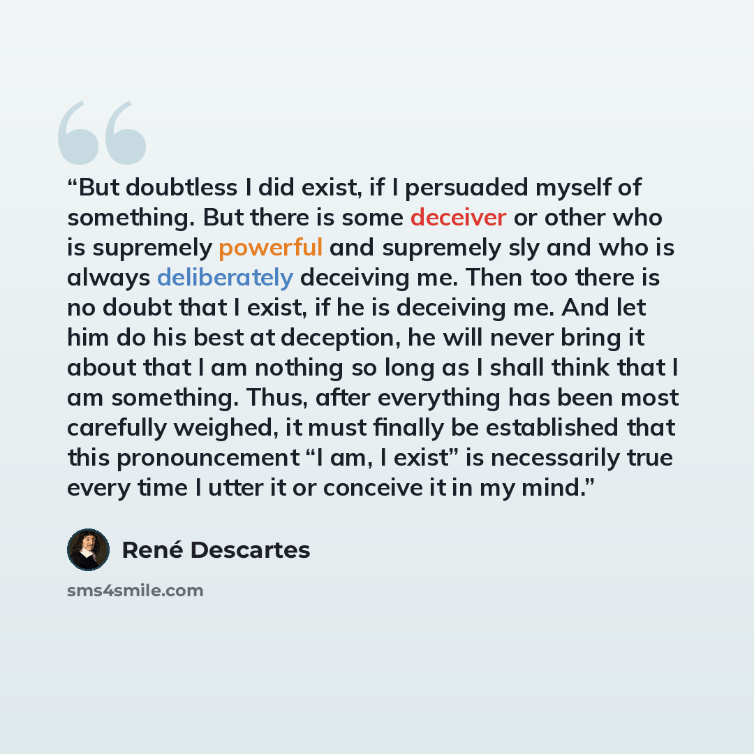 “But doubtless I did exist, if I persuaded myself of something. But there is some deceiver or other who is supremely powerful and supremely sly and who is always deliberately deceiving me. Then too there is no doubt that I exist, if he is deceiving me. And let him do his best at deception, he will…” quote by René Descartes