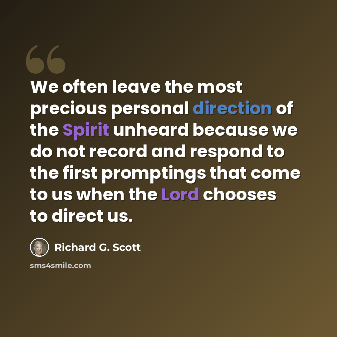 “We often leave the most precious personal direction of the Spirit unheard because we do not record and respond to the first promptings that come to us when the Lord chooses to direct us.” quote by Richard G. Scott