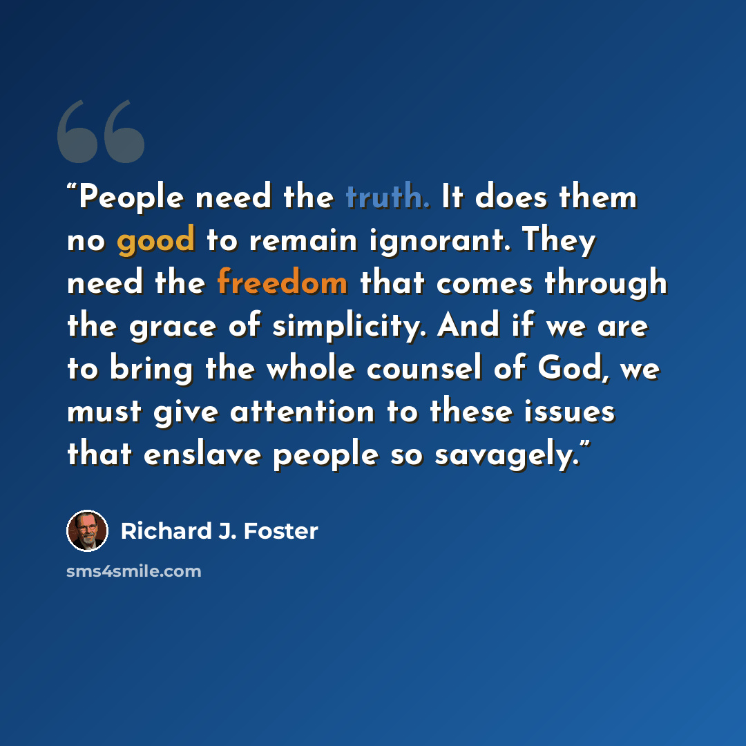 “People need the truth. It does them no good to remain ignorant. They need the freedom that comes through the grace of simplicity. And if we are to bring the whole counsel of God, we must give attention to these issues that enslave people so savagely.” quote by Richard J. Foster